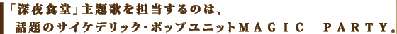 「深夜食堂」主題歌を担当するのは、<br /> 話題のサイケデリック・ポップユニットＭＡＧＩＣ　ＰＡＲＴＹ。